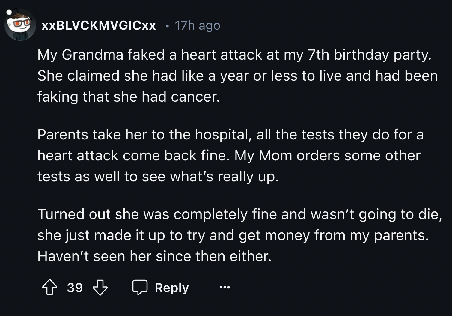 screenshot - Xxblvckmvgicxx 17h ago My Grandma faked a heart attack at my 7th birthday party. She claimed she had a year or less to live and had been faking that she had cancer. Parents take her to the hospital, all the tests they do for a heart attack co